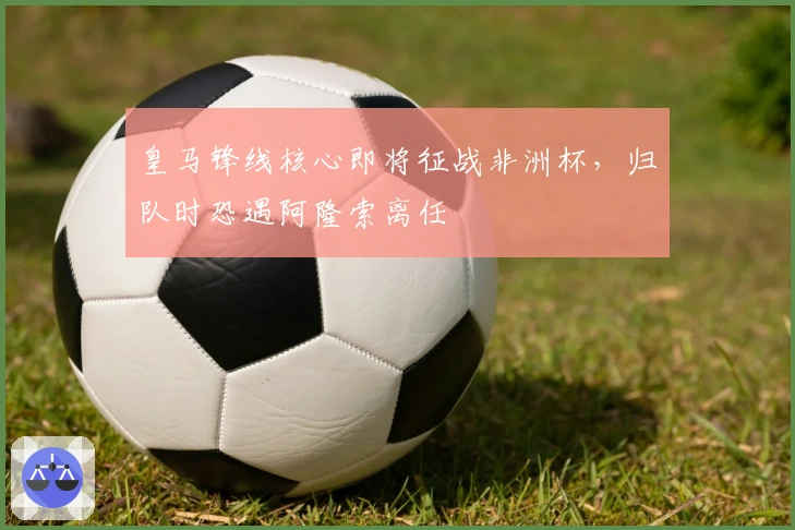 皇马锋线核心即将征战非洲杯，归队时恐遇阿隆索离任