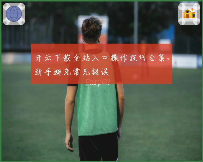 开云下载全站入口操作技巧合集，新手避免常见错误