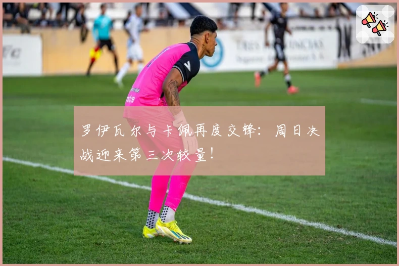 罗伊瓦尔与卡佩再度交锋：周日决战迎来第三次较量！