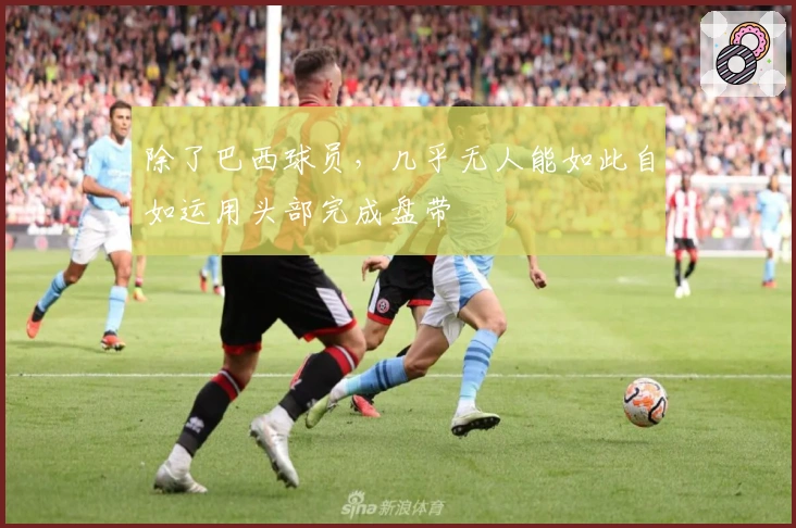 除了巴西球员，几乎无人能如此自如运用头部完成盘带