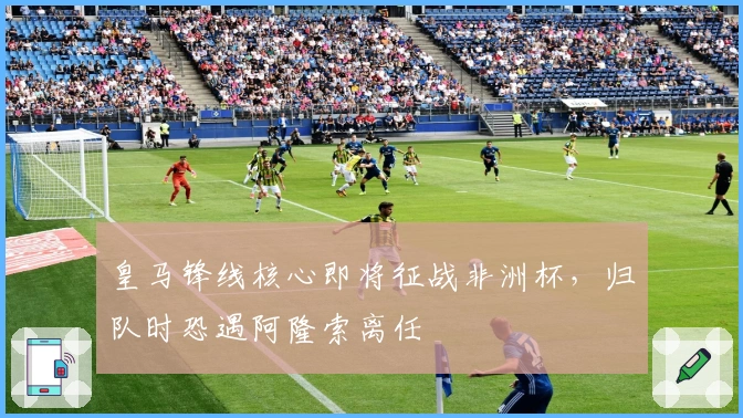 皇马锋线核心即将征战非洲杯，归队时恐遇阿隆索离任