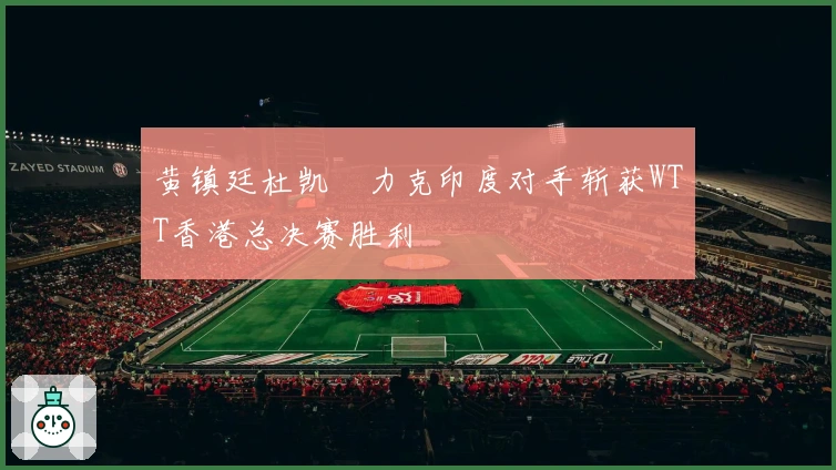 黄镇廷杜凯琹力克印度对手斩获WTT香港总决赛胜利