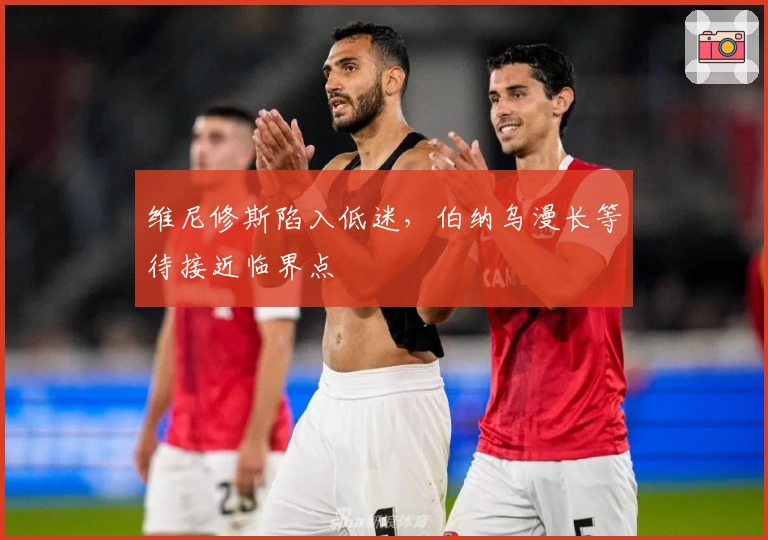 维尼修斯陷入低迷，伯纳乌漫长等待接近临界点