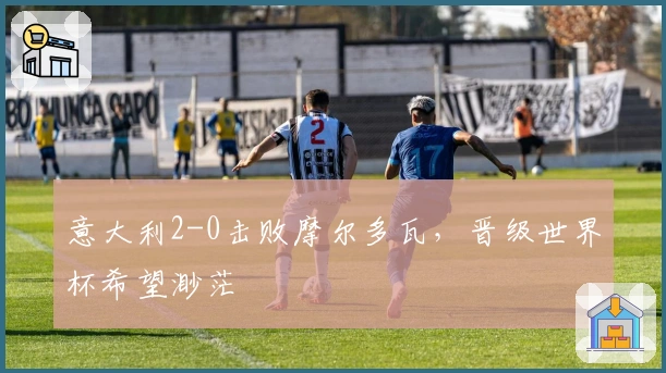 意大利2-0击败摩尔多瓦，晋级世界杯希望渺茫