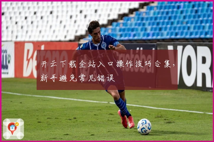 开云下载全站入口操作技巧合集，新手避免常见错误